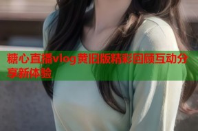 糖心直播vlog黄旧版精彩回顾互动分享新体验