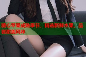 糖心苹果成熟季节，精选新鲜水果，品尝甜美风味