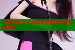 小甜豆糖心vlog轻松记录美好生活精彩瞬间