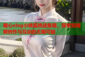 糖心vlog小桃酱挑战集锦，探索短视频创作与互动的无限可能
