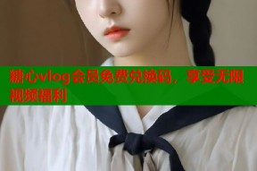 糖心vlog会员免费兑换码，享受无限视频福利