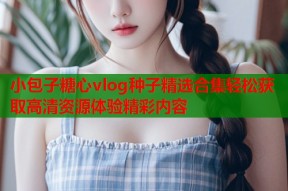 小包子糖心vlog种子精选合集轻松获取高清资源体验精彩内容