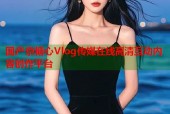 国产京糖心Vlog传媒在线高清互动内容创作平台