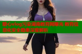 糖心vlog污染湖南教育网曝光 教育信息化安全隐患深度解析