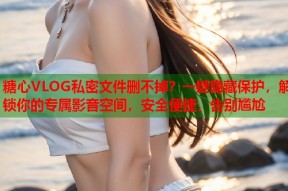 糖心VLOG私密文件删不掉？一键隐藏保护，解锁你的专属影音空间，安全便捷，告别尴尬