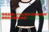 晚晚酱糖心vlog记录生活点滴分享甜蜜瞬间必看精彩内容