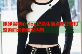 晚晚酱糖心vlog记录生活点滴分享甜蜜瞬间必看精彩内容