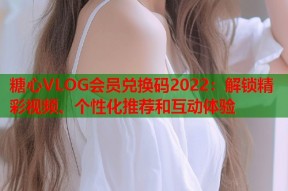 糖心VLOG会员兑换码2022：解锁精彩视频、个性化推荐和互动体验