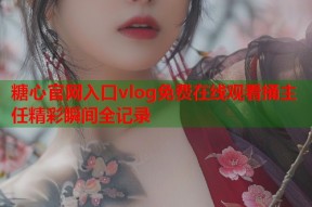 糖心官网入口vlog免费在线观看捅主任精彩瞬间全记录