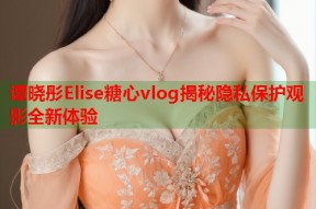谭晓彤Elise糖心vlog揭秘隐私保护观影全新体验