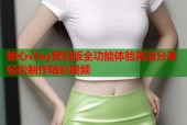糖心vlog黄旧版全功能体验高清分享轻松制作精彩视频