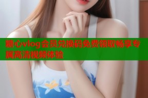 糖心vlog会员兑换码免费领取畅享专属高清视频体验