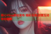 糖心Vlog新址发布 精彩无限 甜蜜互动等你解锁