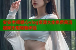 安安老师糖心vlog资源大全免费高清视频无限观看体验