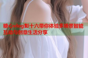 糖心vlog彭十六带你体验多场景智能互动与创意生活分享