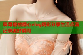 宸荨樱桃糖心vlog精彩分享生活点滴记录美好瞬间