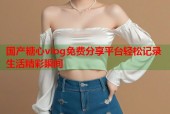 国产糖心vlog免费分享平台轻松记录生活精彩瞬间