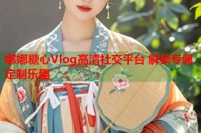 娜娜糖心Vlog高清社交平台 解锁专属定制乐趣