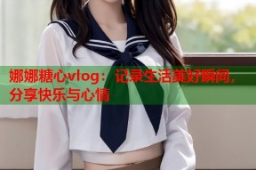 娜娜糖心vlog：记录生活美好瞬间，分享快乐与心情