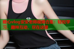 糖心vlog安安老师视频合集：轻松学习，趣味互动，尽在这里