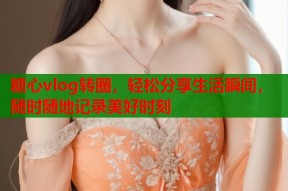糖心vlog转圈，轻松分享生活瞬间，随时随地记录美好时刻