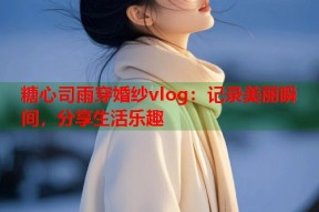 糖心司雨穿婚纱vlog：记录美丽瞬间，分享生活乐趣