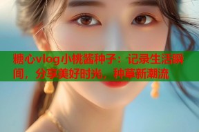 糖心vlog小桃酱种子：记录生活瞬间，分享美好时光，种草新潮流