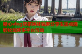 糖心vlog奶茶妹妹独家分享生活点滴轻松玩转多平台互动