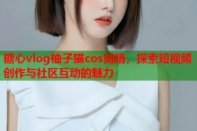 糖心vlog柚子猫cos刻晴，探索短视频创作与社区互动的魅力