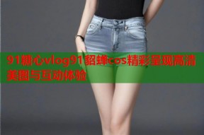 91糖心vlog91貂蝉cos精彩呈现高清美图与互动体验
