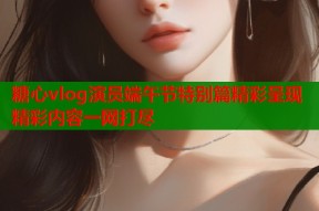 糖心vlog演员端午节特别篇精彩呈现精彩内容一网打尽
