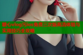 糖心vlog污ios免费三次版高清体验与实用技巧全攻略