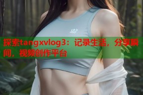 探索tangxvlog3：记录生活，分享瞬间，视频创作平台