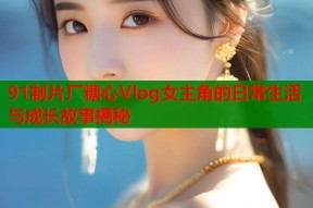 91制片厂糖心Vlog女主角的日常生活与成长故事揭秘