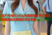 国产AV糖心vlog色视频精选平台高清流畅体验无限精彩尽在掌握