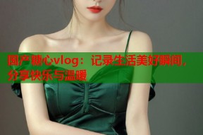 国产糖心vlog：记录生活美好瞬间，分享快乐与温暖