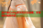 国产糖心vlog系列毛片在线看，尽享精彩视频内容