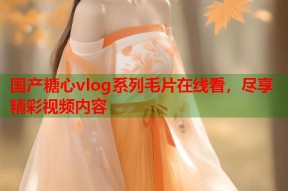 国产糖心vlog系列毛片在线看，尽享精彩视频内容