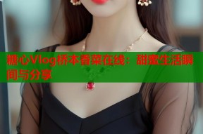 糖心Vlog桥本香菜在线：甜蜜生活瞬间与分享