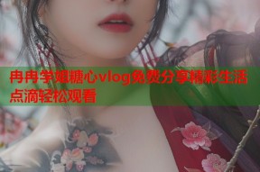 冉冉学姐糖心vlog免费分享精彩生活点滴轻松观看