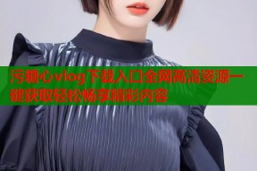 污糖心vlog下载入口全网高清资源一键获取轻松畅享精彩内容