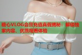 糖心VLOG会员充值真假揭秘：解锁独家内容、优质观看体验