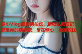 糖心Vlog原创唐伯虎，解锁私密日记，满足你的窥探欲，尽在糖心，独家放送.