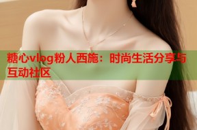糖心vlog粉人西施：时尚生活分享与互动社区