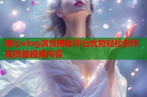 糖心vlog演员揭秘平台优势轻松创作高质量视频内容