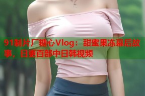 91制片厂糖心Vlog：甜蜜果冻幕后故事，日更百部中日韩视频