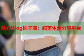 糖心Vlog柚子喵：甜美生活分享平台