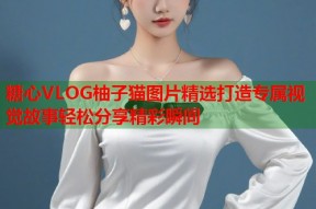 糖心VLOG柚子猫图片精选打造专属视觉故事轻松分享精彩瞬间