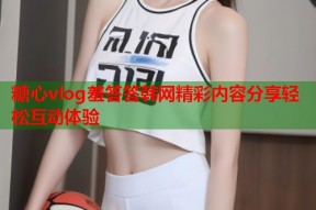 糖心vlog羞答答韩网精彩内容分享轻松互动体验