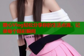 糖心Vlog轻松分享你的生活点滴，记录每个精彩瞬间